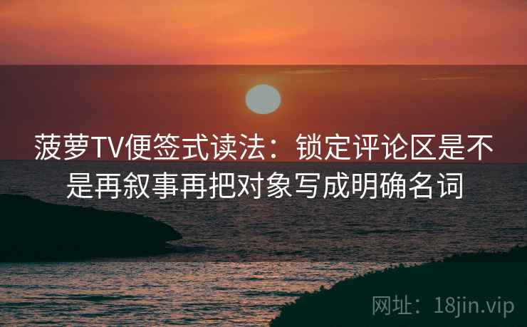 菠萝TV便签式读法：锁定评论区是不是再叙事再把对象写成明确名词