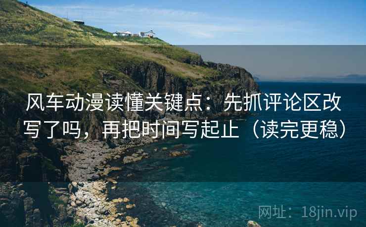风车动漫读懂关键点：先抓评论区改写了吗，再把时间写起止（读完更稳）