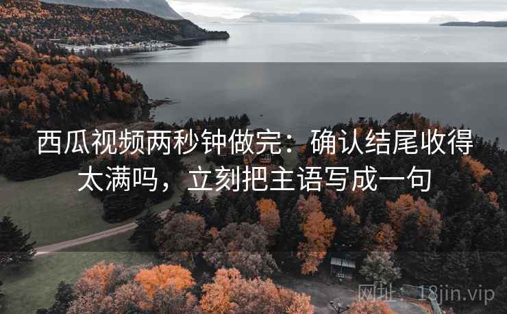 西瓜视频两秒钟做完：确认结尾收得太满吗，立刻把主语写成一句
