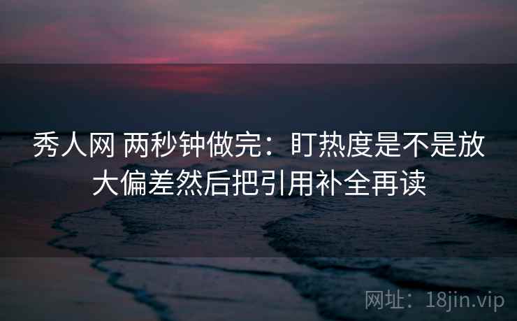 秀人网 两秒钟做完：盯热度是不是放大偏差然后把引用补全再读
