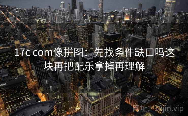 17c com像拼图：先找条件缺口吗这块再把配乐拿掉再理解