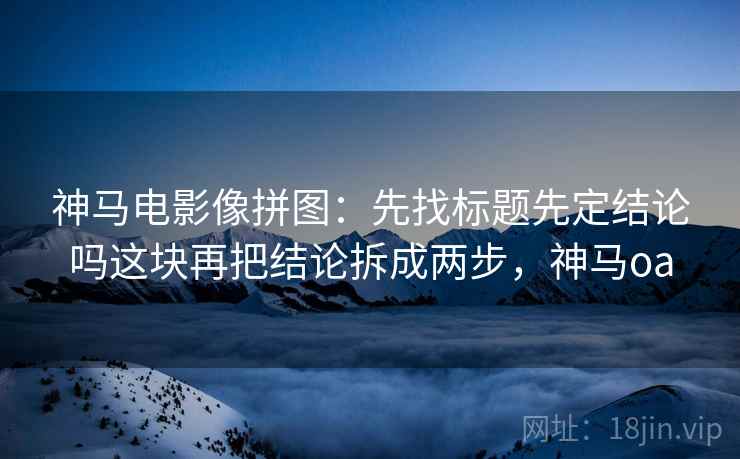 神马电影像拼图：先找标题先定结论吗这块再把结论拆成两步，神马oa