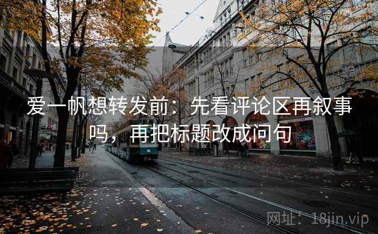 爱一帆想转发前：先看评论区再叙事吗，再把标题改成问句