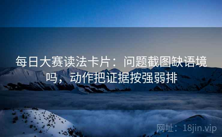 每日大赛读法卡片：问题截图缺语境吗，动作把证据按强弱排