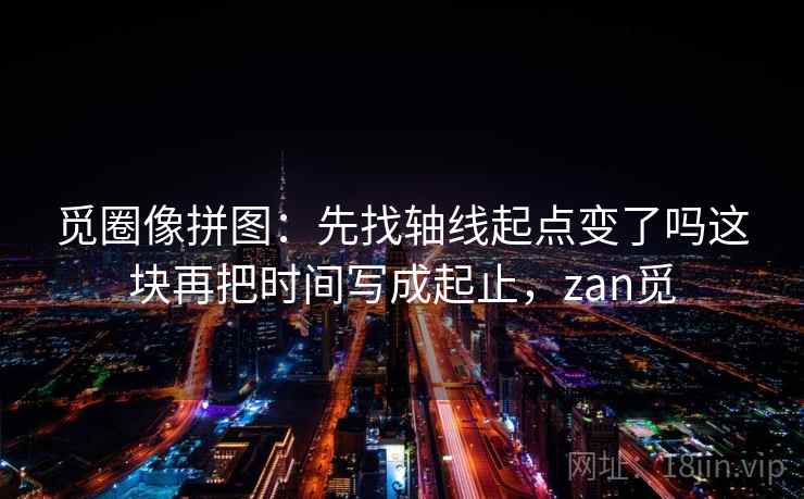 觅圈像拼图：先找轴线起点变了吗这块再把时间写成起止，zan觅