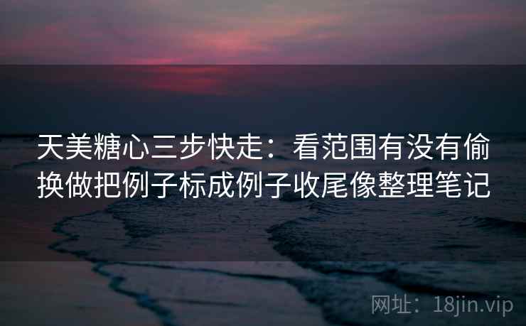 天美糖心三步快走：看范围有没有偷换做把例子标成例子收尾像整理笔记