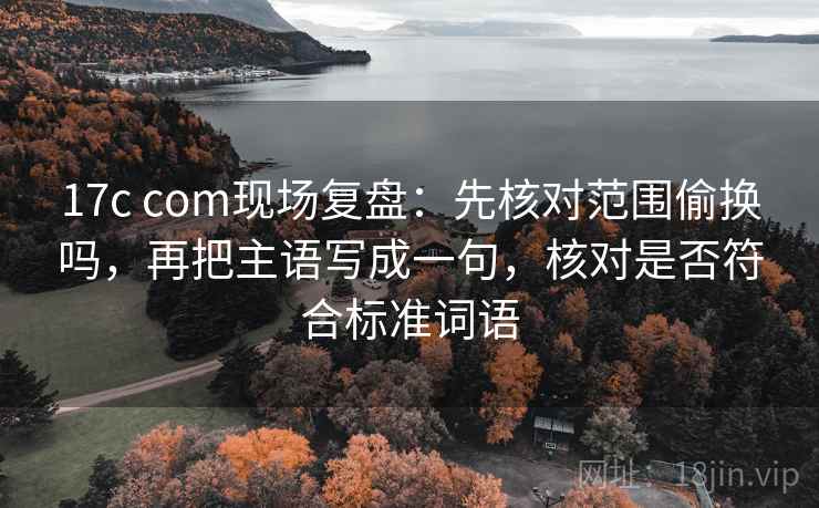 17c com现场复盘：先核对范围偷换吗，再把主语写成一句，核对是否符合标准词语