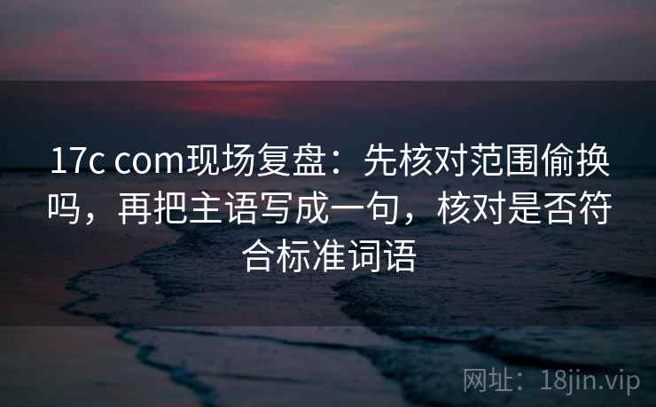 17c com现场复盘：先核对范围偷换吗，再把主语写成一句，核对是否符合标准词语