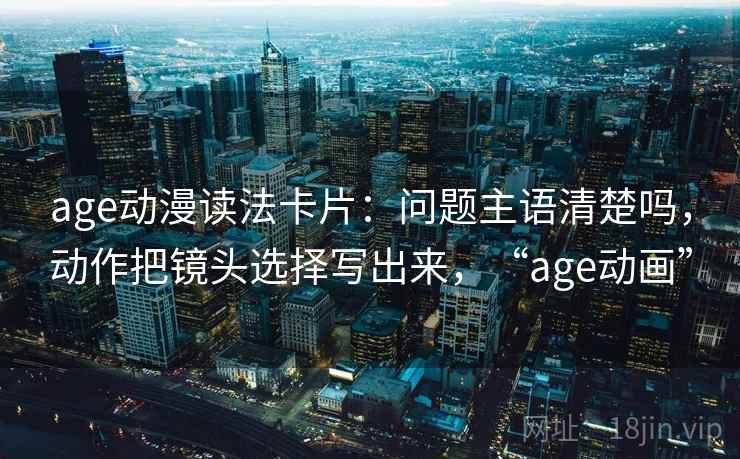 age动漫读法卡片：问题主语清楚吗，动作把镜头选择写出来，“age动画”