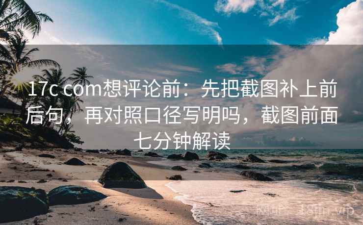 17c com想评论前：先把截图补上前后句，再对照口径写明吗，截图前面七分钟解读