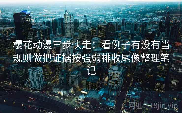 樱花动漫三步快走：看例子有没有当规则做把证据按强弱排收尾像整理笔记