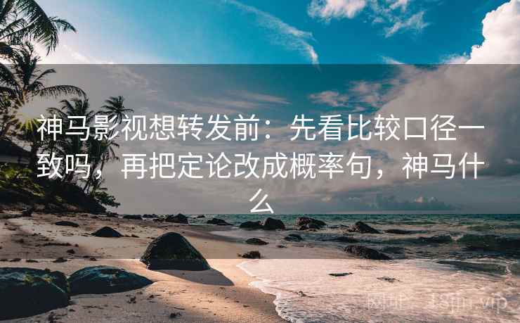 神马影视想转发前：先看比较口径一致吗，再把定论改成概率句，神马什么