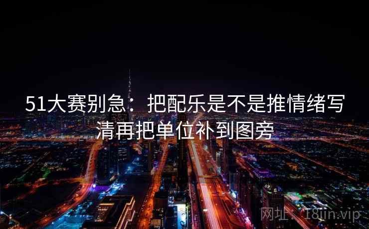 51大赛别急：把配乐是不是推情绪写清再把单位补到图旁