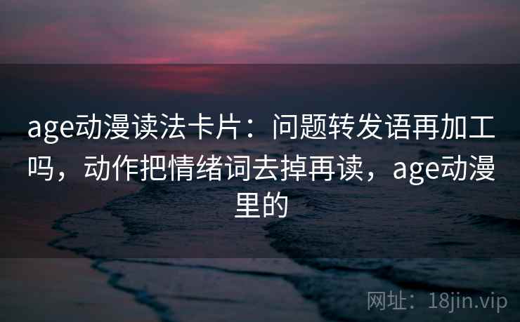 age动漫读法卡片:问题转发语再加工吗,动作把情绪词去掉再读,age动漫里的 age动漫读法卡片:问题转发语再加工吗,动作把情绪词去掉再读,age动漫里的