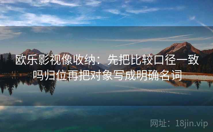 欧乐影视像收纳：先把比较口径一致吗归位再把对象写成明确名词