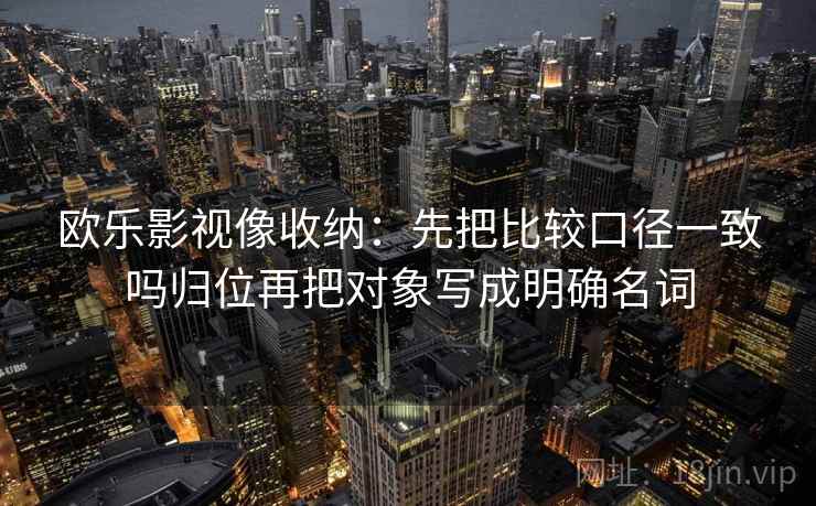 欧乐影视像收纳:先把比较口径一致吗归位再把对象写成明确名词 欧乐影视像收纳:先把比较口径一致吗归位再把对象写成明确名词