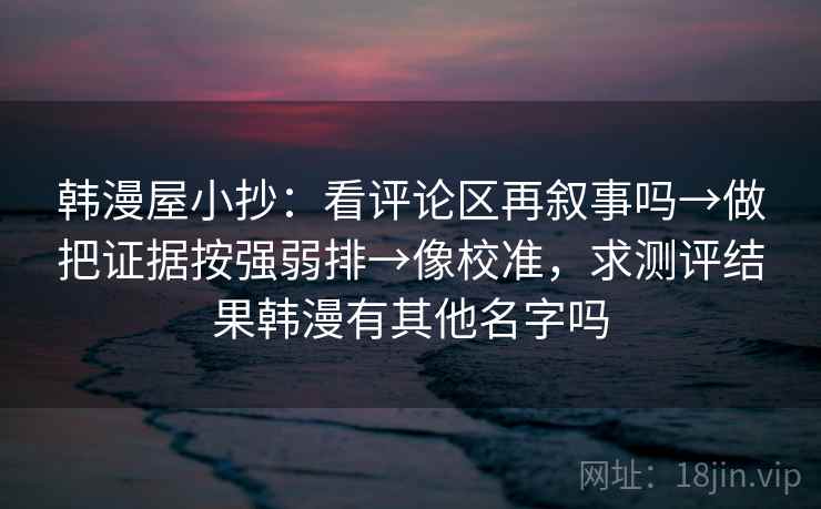 韩漫屋小抄:看评论区再叙事吗→做把证据按强弱排→像校准,求测评结果韩漫有其他名字吗 韩漫屋小抄:看评论区再叙事吗→做把证据按强弱排→像校准,求测评结果韩漫有其他名字吗