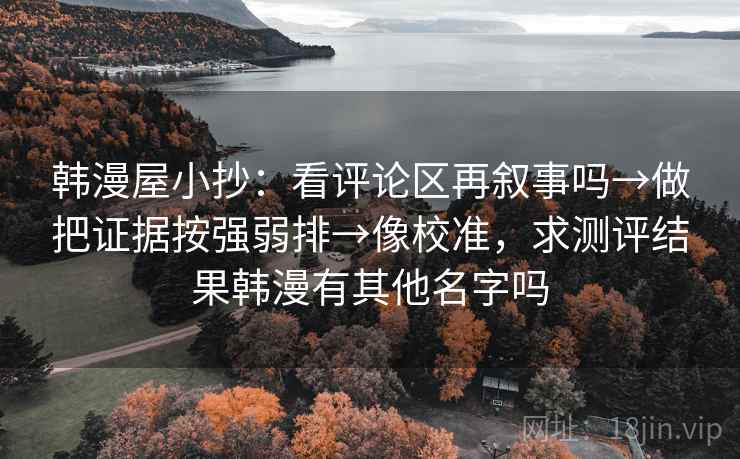 韩漫屋小抄:看评论区再叙事吗→做把证据按强弱排→像校准,求测评结果韩漫有其他名字吗 韩漫屋小抄:看评论区再叙事吗→做把证据按强弱排→像校准,求测评结果韩漫有其他名字吗