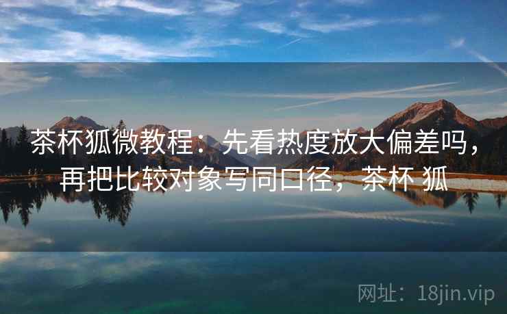 茶杯狐微教程:先看热度放大偏差吗,再把比较对象写同口径,茶杯 狐 茶杯狐微教程:先看热度放大偏差吗,再把比较对象写同口径,茶杯 狐