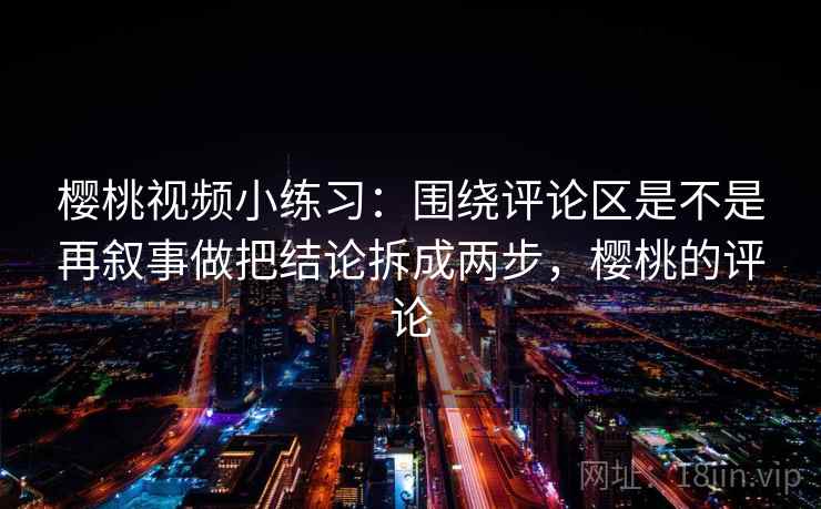 樱桃视频小练习:围绕评论区是不是再叙事做把结论拆成两步,樱桃的评论 樱桃视频小练习:围绕评论区是不是再叙事做把结论拆成两步,樱桃的评论