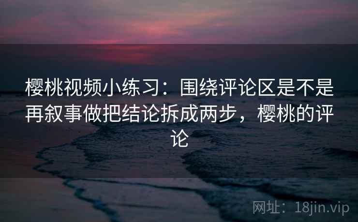 樱桃视频小练习:围绕评论区是不是再叙事做把结论拆成两步,樱桃的评论 樱桃视频小练习:围绕评论区是不是再叙事做把结论拆成两步,樱桃的评论