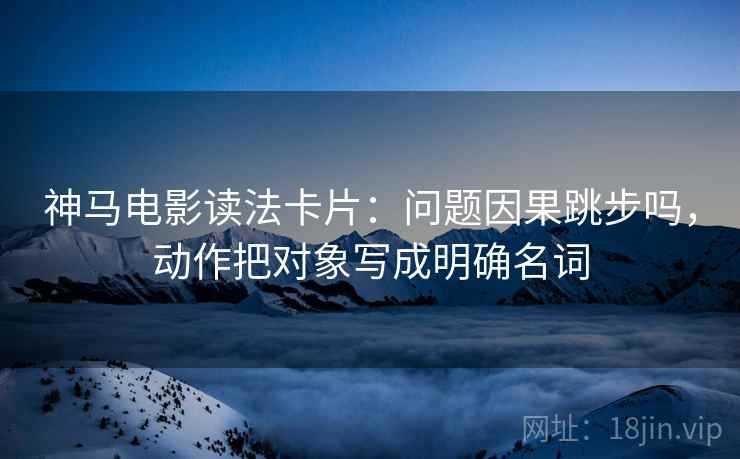神马电影读法卡片:问题因果跳步吗,动作把对象写成明确名词 神马电影读法卡片:问题因果跳步吗,动作把对象写成明确名词