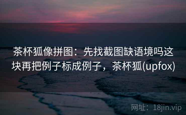 茶杯狐像拼图:先找截图缺语境吗这块再把例子标成例子,茶杯狐(upfox) 茶杯狐像拼图:先找截图缺语境吗这块再把例子标成例子,茶杯狐(upfox)