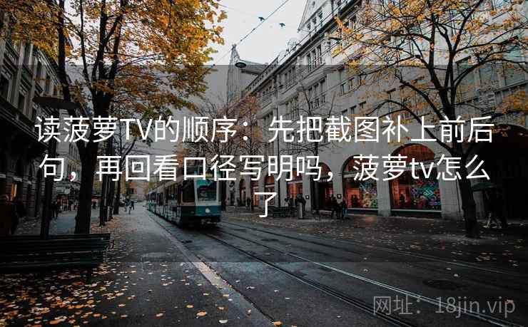 读菠萝TV的顺序:先把截图补上前后句,再回看口径写明吗,菠萝tv怎么了 读菠萝TV的顺序:先把截图补上前后句,再回看口径写明吗,菠萝tv怎么了