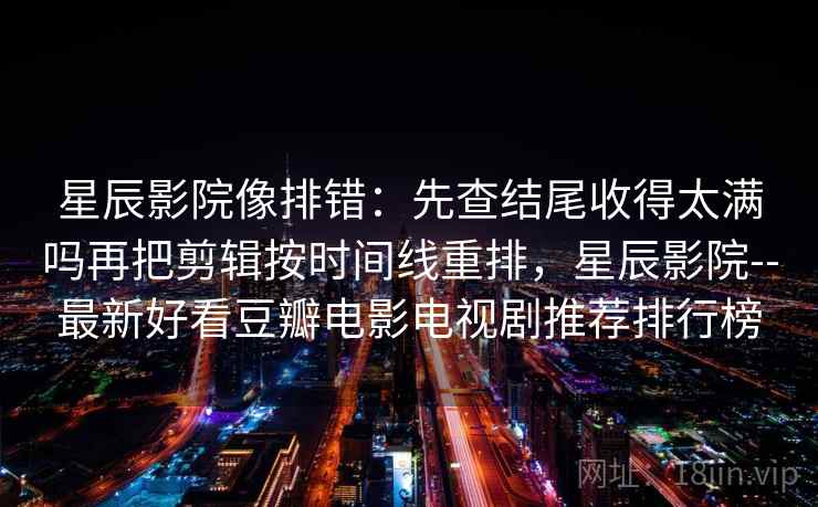 星辰影院像排错:先查结尾收得太满吗再把剪辑按时间线重排,星辰影院--最新好看豆瓣电影电视剧推荐排行榜 星辰影院像排错:先查结尾收得太满吗再把剪辑按时间线重排,星辰影院--最新好看豆瓣电影电视剧推荐排行榜