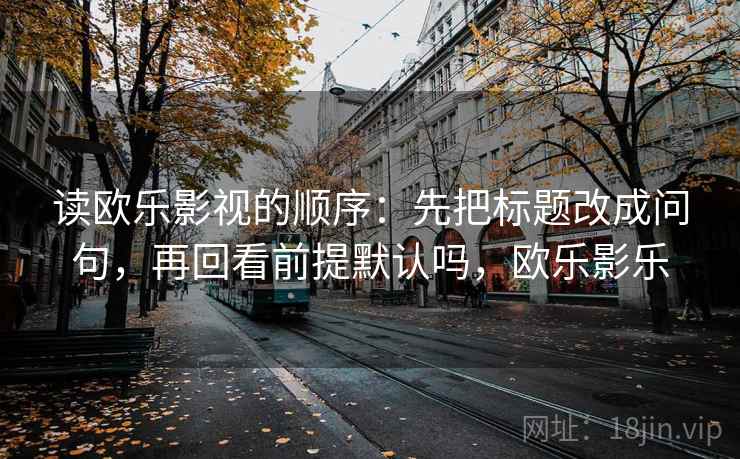读欧乐影视的顺序:先把标题改成问句,再回看前提默认吗,欧乐影乐 读欧乐影视的顺序:先把标题改成问句,再回看前提默认吗,欧乐影乐