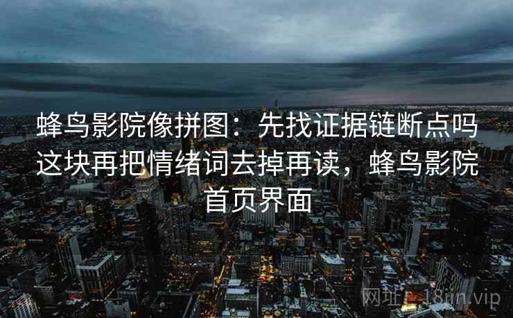 蜂鸟影院像拼图:先找证据链断点吗这块再把情绪词去掉再读,蜂鸟影院首页界面 蜂鸟影院像拼图:先找证据链断点吗这块再把情绪词去掉再读,蜂鸟影院首页界面