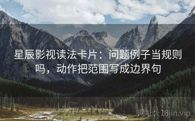 星辰影视读法卡片:问题例子当规则吗,动作把范围写成边界句 星辰影视读法卡片:问题例子当规则吗,动作把范围写成边界句