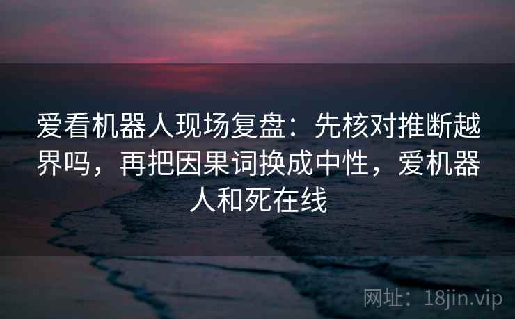 爱看机器人现场复盘:先核对推断越界吗,再把因果词换成中性,爱机器人和死在线 爱看机器人现场复盘:先核对推断越界吗,再把因果词换成中性,爱机器人和死在线