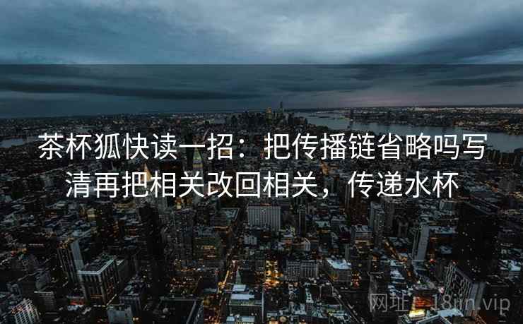 茶杯狐快读一招：把传播链省略吗写清再把相关改回相关，传递水杯