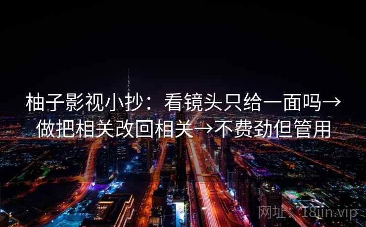 柚子影视小抄:看镜头只给一面吗→做把相关改回相关→不费劲但管用 柚子影视小抄:看镜头只给一面吗→做把相关改回相关→不费劲但管用