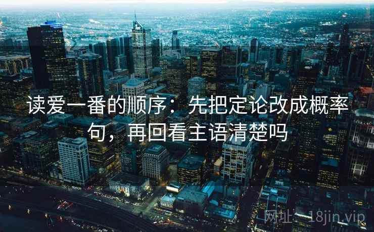 读爱一番的顺序:先把定论改成概率句,再回看主语清楚吗 读爱一番的顺序:先把定论改成概率句,再回看主语清楚吗