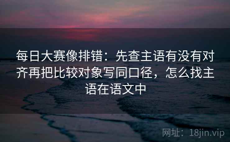 每日大赛像排错:先查主语有没有对齐再把比较对象写同口径,怎么找主语在语文中 每日大赛像排错:先查主语有没有对齐再把比较对象写同口径,怎么找主语在语文中