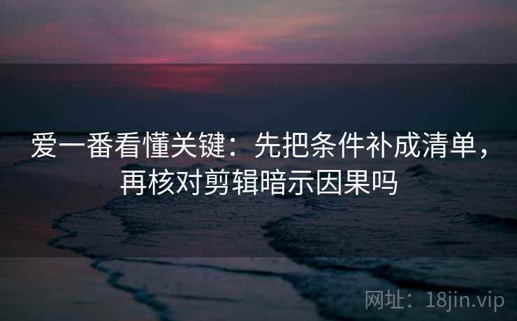 爱一番看懂关键:先把条件补成清单,再核对剪辑暗示因果吗 爱一番看懂关键:先把条件补成清单,再核对剪辑暗示因果吗