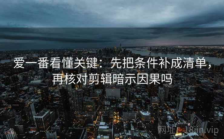 爱一番看懂关键:先把条件补成清单,再核对剪辑暗示因果吗 爱一番看懂关键:先把条件补成清单,再核对剪辑暗示因果吗