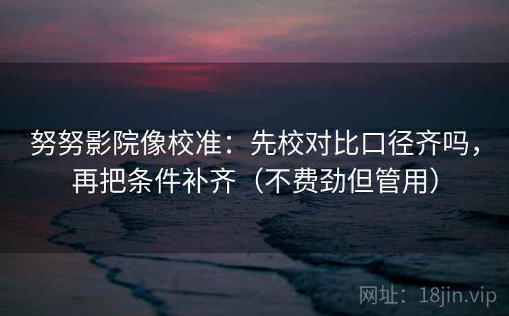 努努影院像校准:先校对比口径齐吗,再把条件补齐(不费劲但管用) 努努影院像校准:先校对比口径齐吗,再把条件补齐(不费劲但管用)