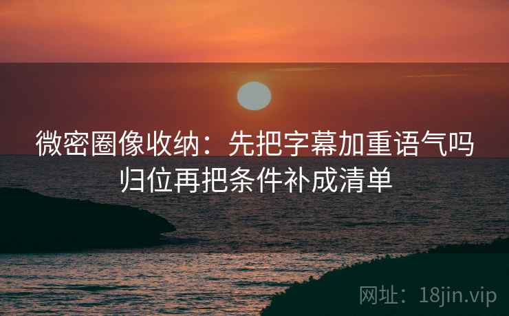 微密圈像收纳：先把字幕加重语气吗归位再把条件补成清单