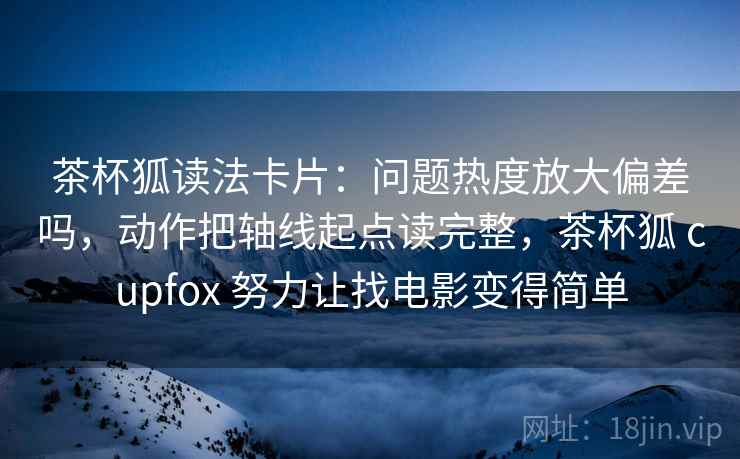茶杯狐读法卡片:问题热度放大偏差吗,动作把轴线起点读完整,茶杯狐 cupfox 努力让找电影变得简单 茶杯狐读法卡片:问题热度放大偏差吗,动作把轴线起点读完整,茶杯狐 cupfox 努力让找电影变得简单