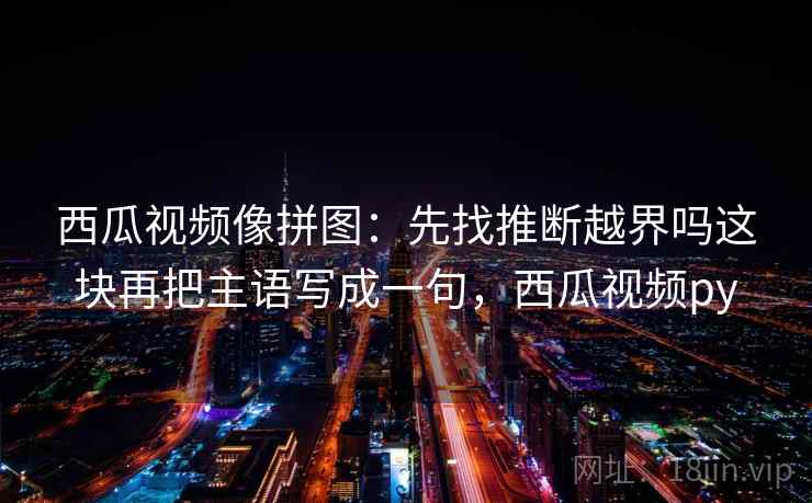 西瓜视频像拼图:先找推断越界吗这块再把主语写成一句,西瓜视频py 西瓜视频像拼图:先找推断越界吗这块再把主语写成一句,西瓜视频py