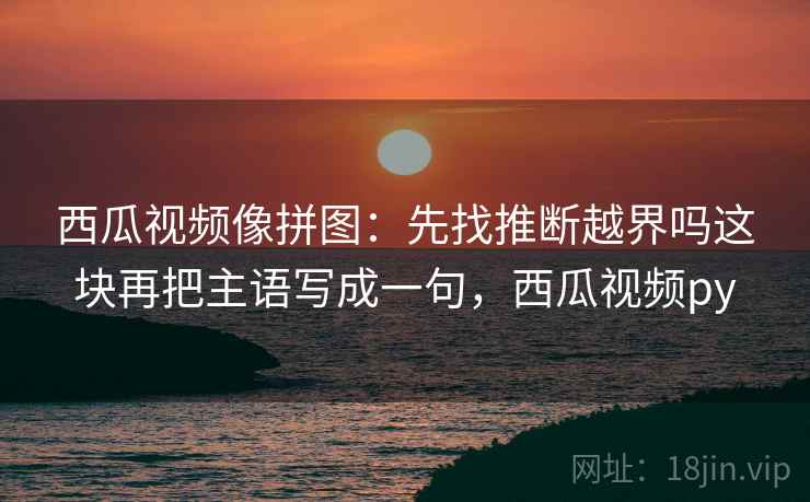 西瓜视频像拼图:先找推断越界吗这块再把主语写成一句,西瓜视频py 西瓜视频像拼图:先找推断越界吗这块再把主语写成一句,西瓜视频py