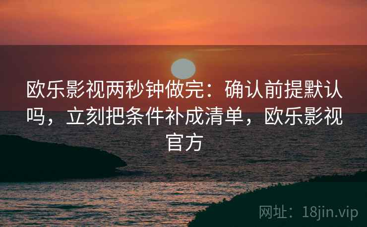 欧乐影视两秒钟做完:确认前提默认吗,立刻把条件补成清单,欧乐影视官方 欧乐影视两秒钟做完:确认前提默认吗,立刻把条件补成清单,欧乐影视官方