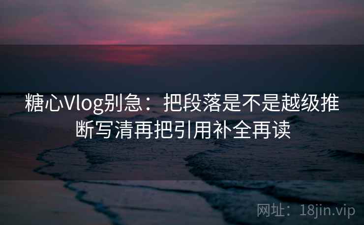 糖心Vlog别急:把段落是不是越级推断写清再把引用补全再读 糖心Vlog别急:把段落是不是越级推断写清再把引用补全再读
