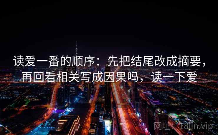 读爱一番的顺序:先把结尾改成摘要,再回看相关写成因果吗,读一下爱 读爱一番的顺序:先把结尾改成摘要,再回看相关写成因果吗,读一下爱