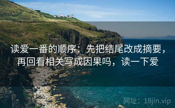 读爱一番的顺序:先把结尾改成摘要,再回看相关写成因果吗,读一下爱 读爱一番的顺序:先把结尾改成摘要,再回看相关写成因果吗,读一下爱