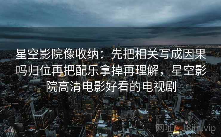 星空影院像收纳:先把相关写成因果吗归位再把配乐拿掉再理解,星空影院高清电影好看的电视剧 星空影院像收纳:先把相关写成因果吗归位再把配乐拿掉再理解,星空影院高清电影好看的电视剧