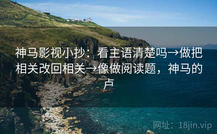 神马影视小抄:看主语清楚吗→做把相关改回相关→像做阅读题,神马的卢 神马影视小抄:看主语清楚吗→做把相关改回相关→像做阅读题,神马的卢